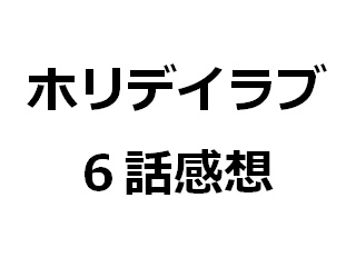 ホリデイラブ ネタバレ ドラマ 6話